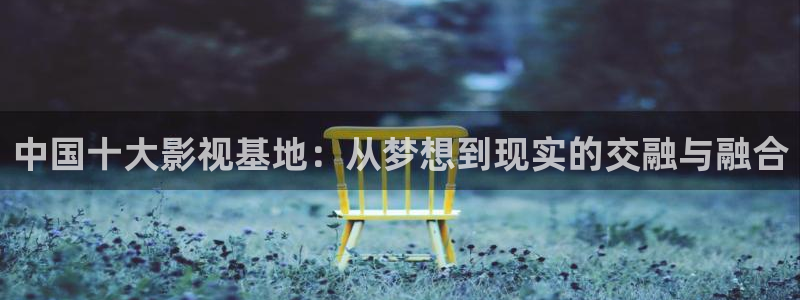 秋霜理论电影：中国十大影视基地：从梦想到现实的交融与融合